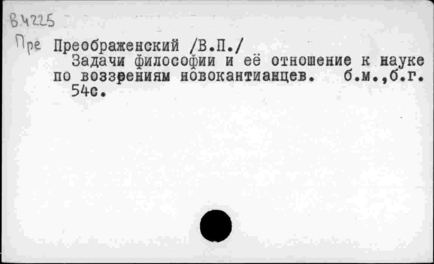 ﻿&.чш>
Преображенский /В.П./
Задачи философии и её отношение к науке по воззрениям новокантианцев. б.м.,б.г.
54с.